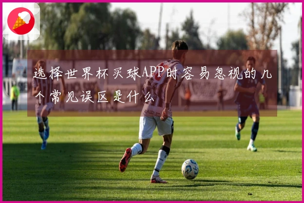 选择世界杯买球APP时容易忽视的几个常见误区是什么